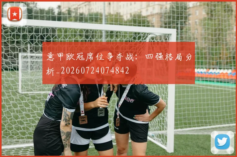 意甲欧冠席位争夺战：四强格局分析_20260724074842