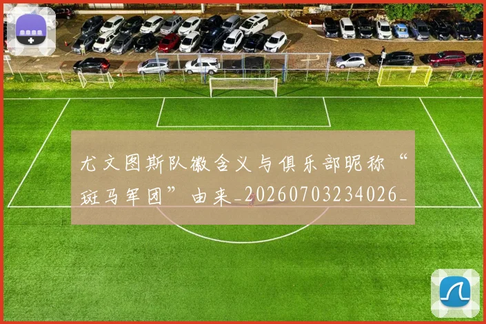 尤文图斯队徽含义与俱乐部昵称“斑马军团”由来_20260703234026_20260722151811