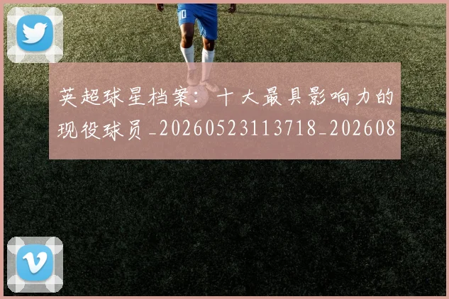 英超球星档案:十大最具影响力的现役球员_20260523113718_20260803145507