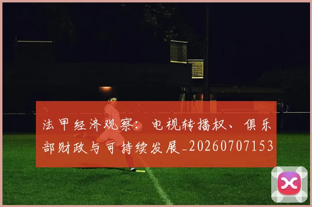 法甲经济观察：电视转播权、俱乐部财政与可持续发展_20260707153719